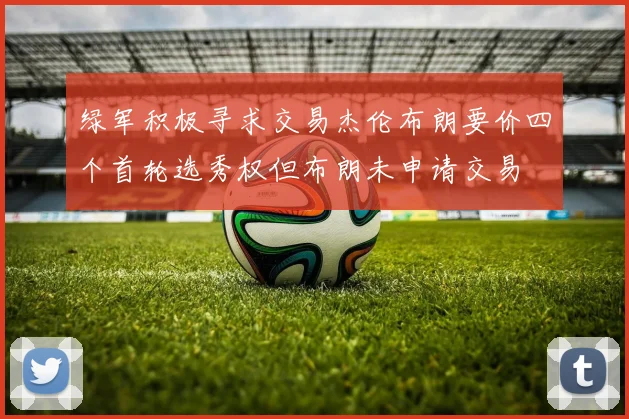 绿军积极寻求交易杰伦布朗要价四个首轮选秀权但布朗未申请交易
