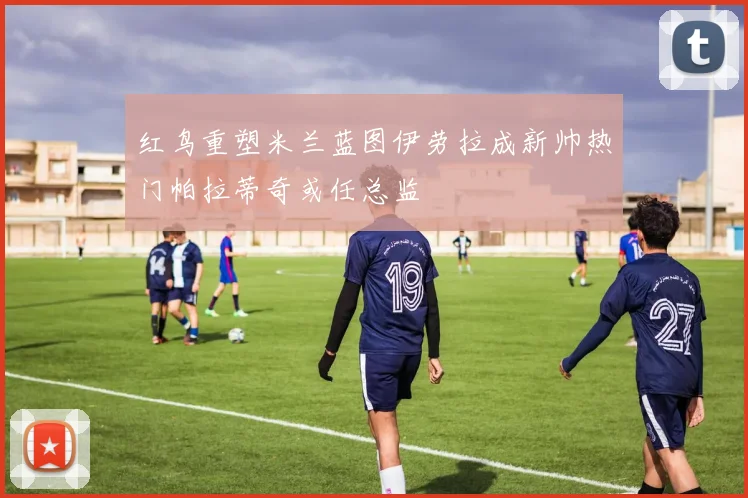 红鸟重塑米兰蓝图伊劳拉成新帅热门帕拉蒂奇或任总监