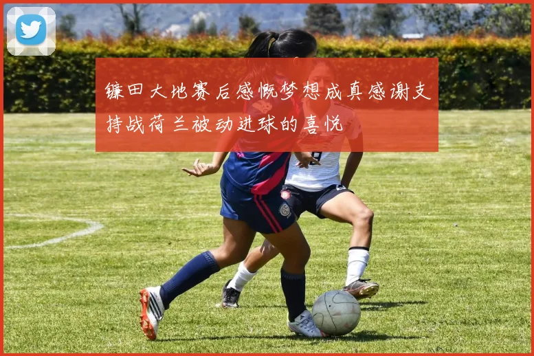 镰田大地赛后感慨梦想成真感谢支持战荷兰被动进球的喜悦