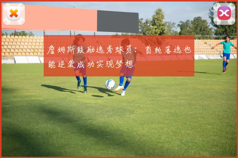詹姆斯鼓励选秀球员：首轮落选也能逆袭成功实现梦想