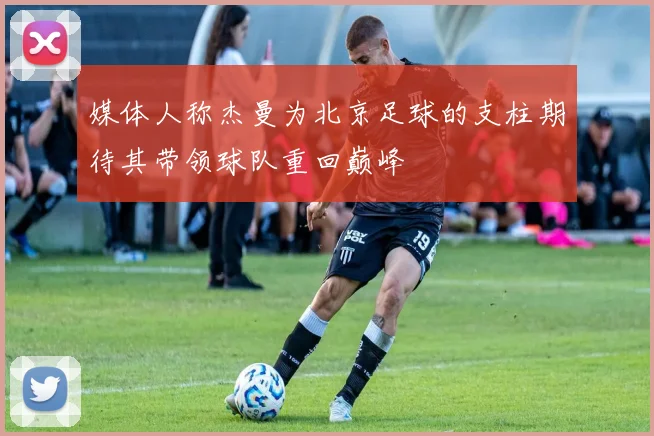 媒体人称杰曼为北京足球的支柱期待其带领球队重回巅峰