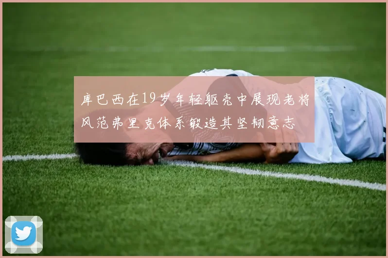 库巴西在19岁年轻躯壳中展现老将风范弗里克体系锻造其坚韧意志