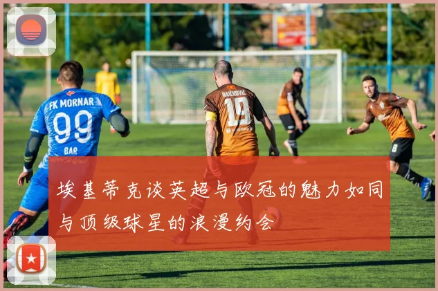 埃基蒂克谈英超与欧冠的魅力如同与顶级球星的浪漫约会