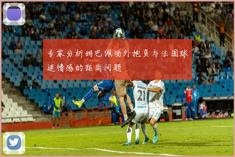专家分析姆巴佩场外抱负与法国球迷情感的距离问题