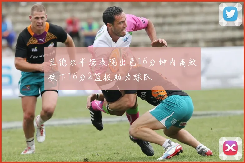 兰德尔半场表现出色16分钟内高效砍下16分2篮板助力球队