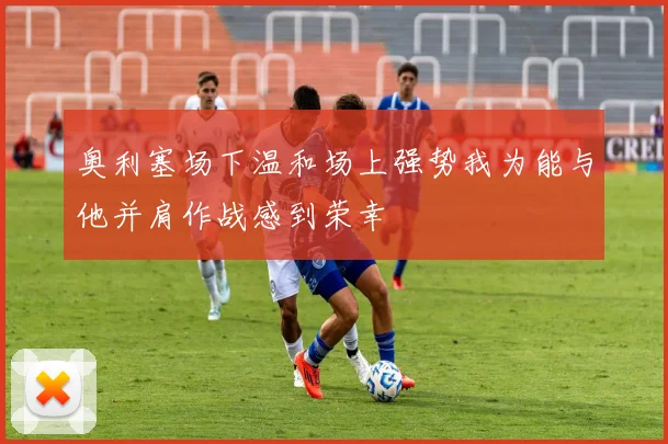 奥利塞场下温和场上强势我为能与他并肩作战感到荣幸