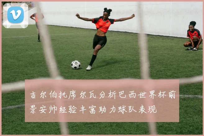 吉尔伯托席尔瓦分析巴西世界杯前景安帅经验丰富助力球队表现