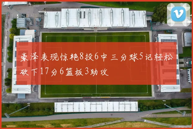 豪泽表现惊艳8投6中三分球5记轻松砍下17分6篮板3助攻