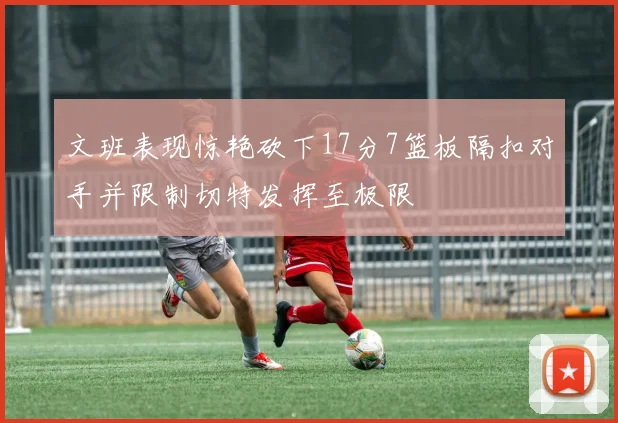 文班表现惊艳砍下17分7篮板隔扣对手并限制切特发挥至极限