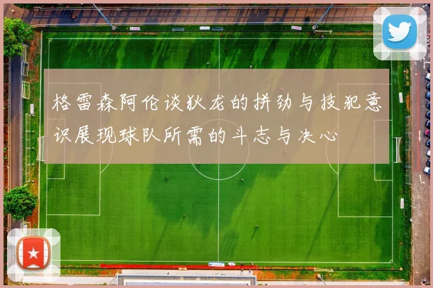 格雷森阿伦谈狄龙的拼劲与技犯意识展现球队所需的斗志与决心