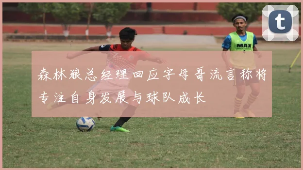 森林狼总经理回应字母哥流言称将专注自身发展与球队成长