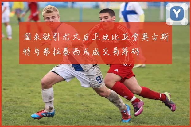 国米欲引尤文后卫坎比亚索奥古斯特与弗拉泰西或成交易筹码