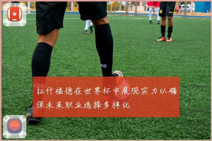 拉什福德在世界杯中展现实力以确保未来职业选择多样化