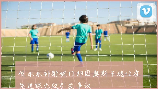 侯永永补射破门却因奥斯卡越位在先进球无效引发争议
