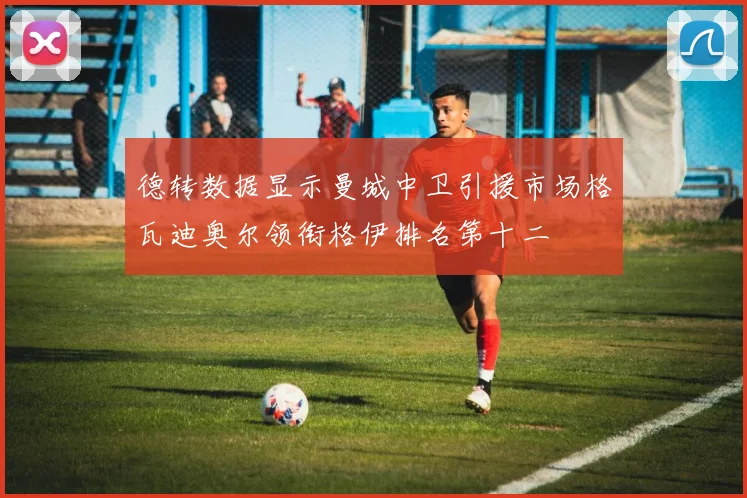 德转数据显示曼城中卫引援市场格瓦迪奥尔领衔格伊排名第十二