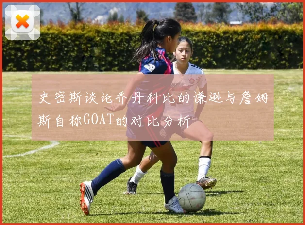 史密斯谈论乔丹科比的谦逊与詹姆斯自称GOAT的对比分析