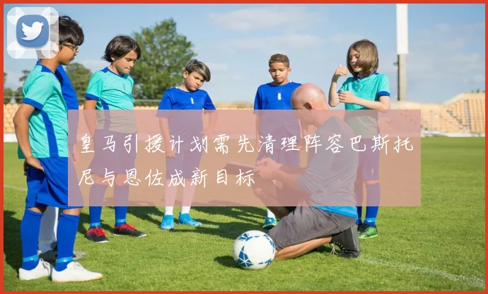 皇马引援计划需先清理阵容巴斯托尼与恩佐成新目标