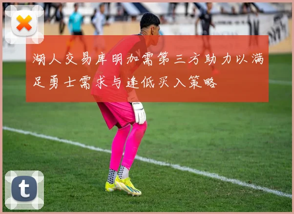 湖人交易库明加需第三方助力以满足勇士需求与逢低买入策略